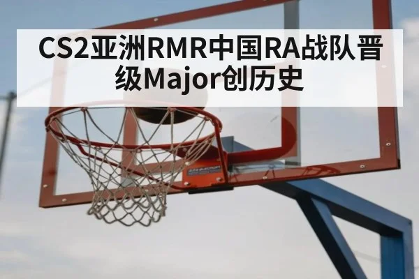 CS2亚洲RMR中国RA战队晋级Major创历史